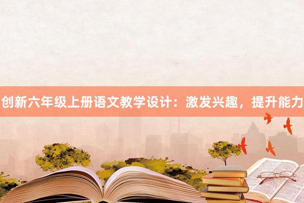 创新六年级上册语文教学设计：激发兴趣，提升能力